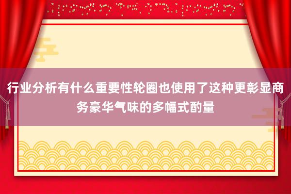 行业分析有什么重要性轮圈也使用了这种更彰显商务豪华气味的多幅式酌量