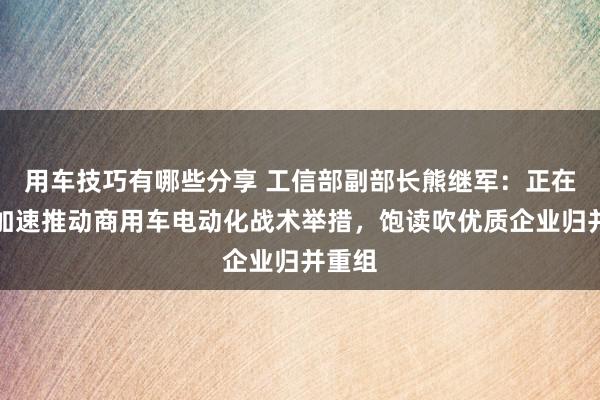 用车技巧有哪些分享 工信部副部长熊继军：正在斟酌加速推动商用车电动化战术举措，饱读吹优质企业归并重组