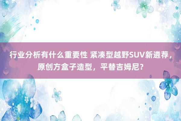 行业分析有什么重要性 紧凑型越野SUV新遴荐，原创方盒子造型，平替吉姆尼？