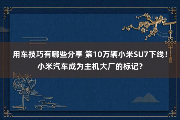 用车技巧有哪些分享 第10万辆小米SU7下线！小米汽车成为主机大厂的标记？