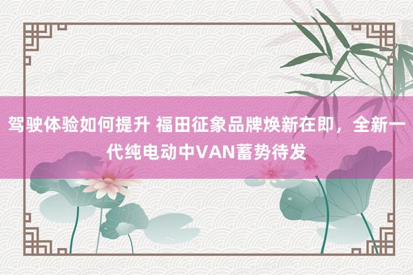 驾驶体验如何提升 福田征象品牌焕新在即，全新一代纯电动中VAN蓄势待发