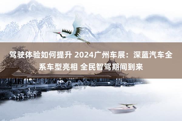 驾驶体验如何提升 2024广州车展：深蓝汽车全系车型亮相 全民智驾期间到来