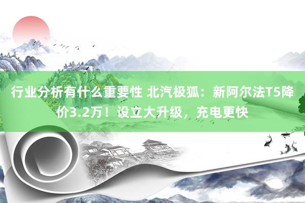 行业分析有什么重要性 北汽极狐：新阿尔法T5降价3.2万！设立大升级，充电更快