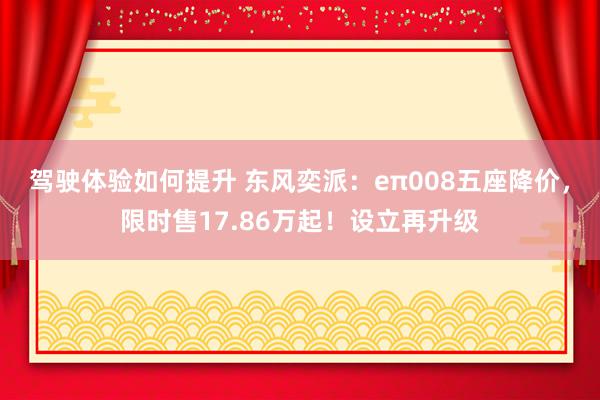 驾驶体验如何提升 东风奕派：eπ008五座降价，限时售17.86万起！设立再升级