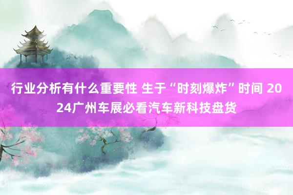 行业分析有什么重要性 生于“时刻爆炸”时间 2024广州车展必看汽车新科技盘货