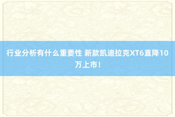 行业分析有什么重要性 新款凯迪拉克XT6直降10万上市！