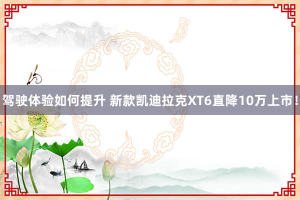 驾驶体验如何提升 新款凯迪拉克XT6直降10万上市！