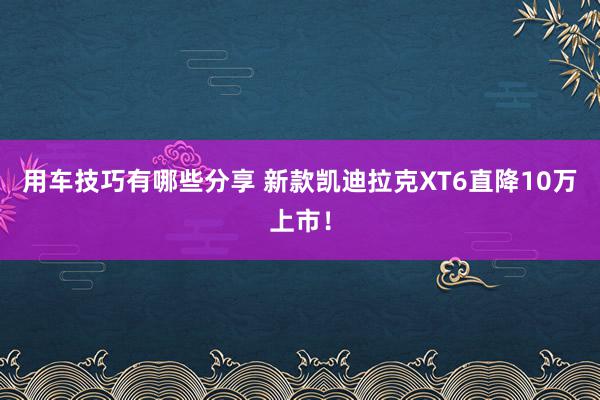 用车技巧有哪些分享 新款凯迪拉克XT6直降10万上市！