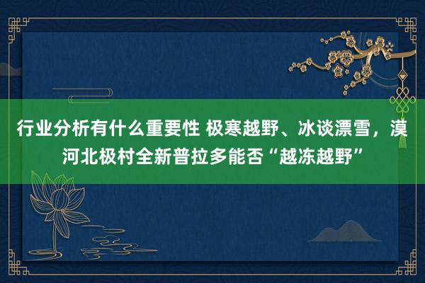 行业分析有什么重要性 极寒越野、冰谈漂雪，漠河北极村全新普拉多能否“越冻越野”