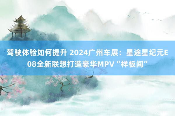 驾驶体验如何提升 2024广州车展：星途星纪元E08全新联想打造豪华MPV“样板间”