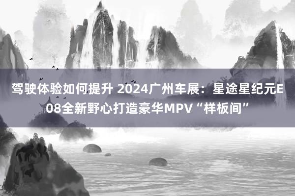 驾驶体验如何提升 2024广州车展：星途星纪元E08全新野心打造豪华MPV“样板间”