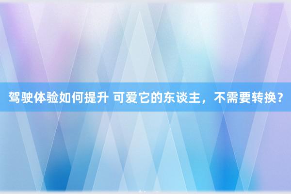 驾驶体验如何提升 可爱它的东谈主，不需要转换？