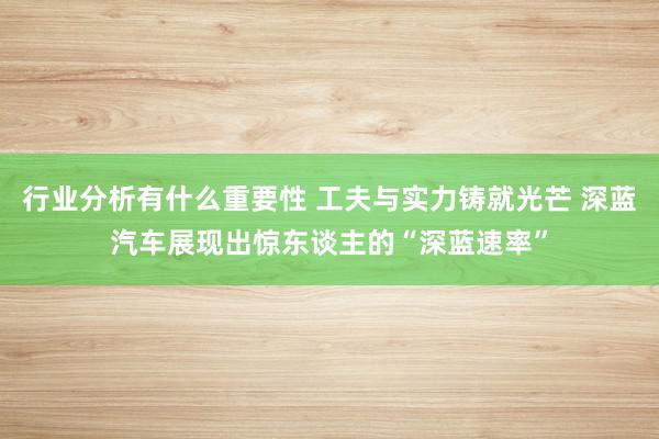 行业分析有什么重要性 工夫与实力铸就光芒 深蓝汽车展现出惊东谈主的“深蓝速率”