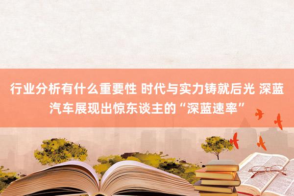 行业分析有什么重要性 时代与实力铸就后光 深蓝汽车展现出惊东谈主的“深蓝速率”