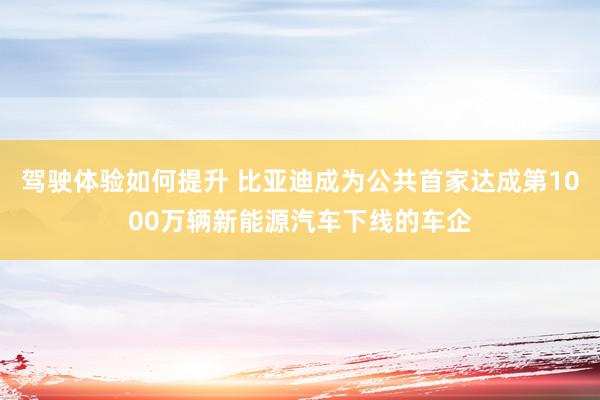 驾驶体验如何提升 比亚迪成为公共首家达成第1000万辆新能源汽车下线的车企