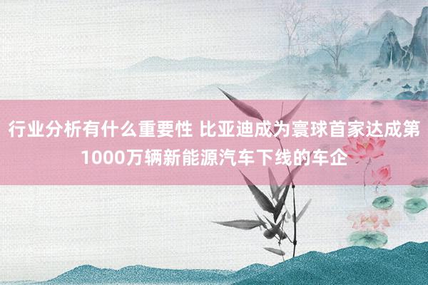 行业分析有什么重要性 比亚迪成为寰球首家达成第1000万辆新能源汽车下线的车企