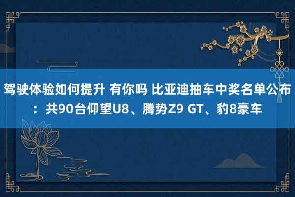 驾驶体验如何提升 有你吗 比亚迪抽车中奖名单公布：共90台仰望U8、腾势Z9 GT、豹8豪车