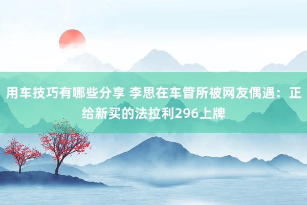 用车技巧有哪些分享 李思在车管所被网友偶遇：正给新买的法拉利296上牌