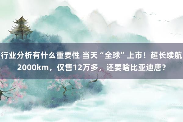 行业分析有什么重要性 当天“全球”上市！超长续航2000km，仅售12万多，还要啥比亚迪唐？