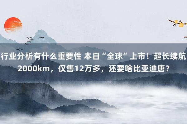 行业分析有什么重要性 本日“全球”上市！超长续航2000km，仅售12万多，还要啥比亚迪唐？