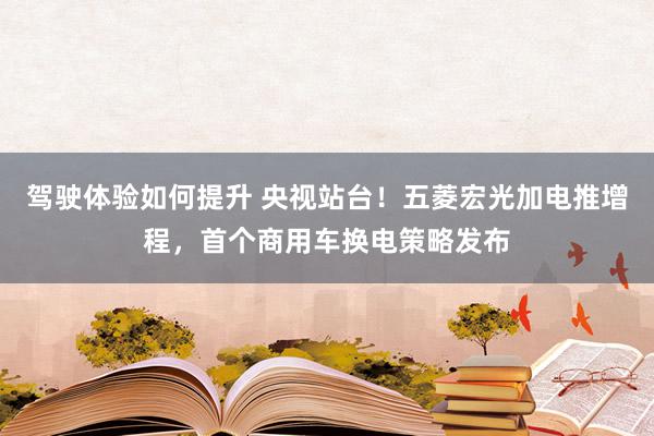 驾驶体验如何提升 央视站台！五菱宏光加电推增程，首个商用车换电策略发布