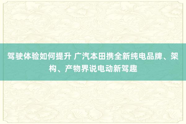 驾驶体验如何提升 广汽本田携全新纯电品牌、架构、产物界说电动新驾趣