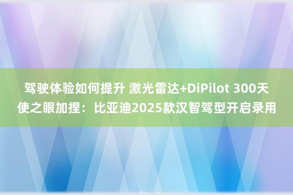 驾驶体验如何提升 激光雷达+DiPilot 300天使之眼加捏：比亚迪2025款汉智驾型开启录用