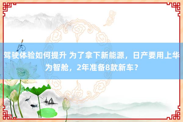 驾驶体验如何提升 为了拿下新能源，日产要用上华为智舱，2年准备8款新车？