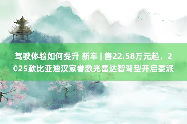 驾驶体验如何提升 新车 | 售22.58万元起，2025款比亚迪汉家眷激光雷达智驾型开启委派