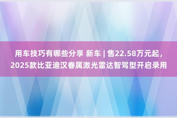 用车技巧有哪些分享 新车 | 售22.58万元起，2025款比亚迪汉眷属激光雷达智驾型开启录用