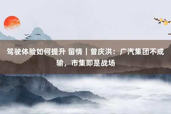 驾驶体验如何提升 留情｜曾庆洪：广汽集团不成输，市集即是战场