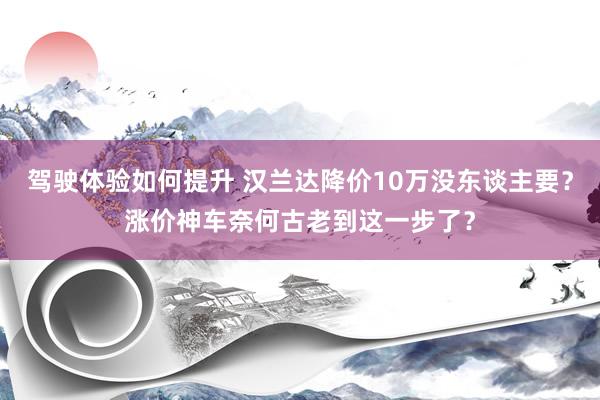 驾驶体验如何提升 汉兰达降价10万没东谈主要？涨价神车奈何古老到这一步了？