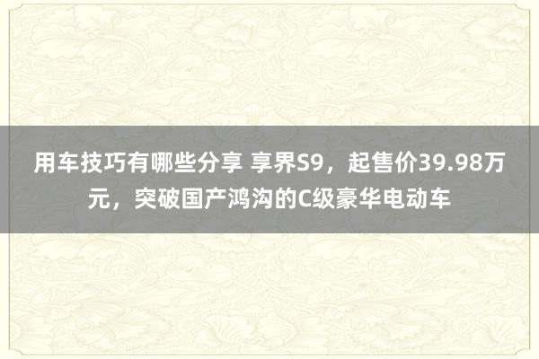 用车技巧有哪些分享 享界S9，起售价39.98万元，突破国产鸿沟的C级豪华电动车