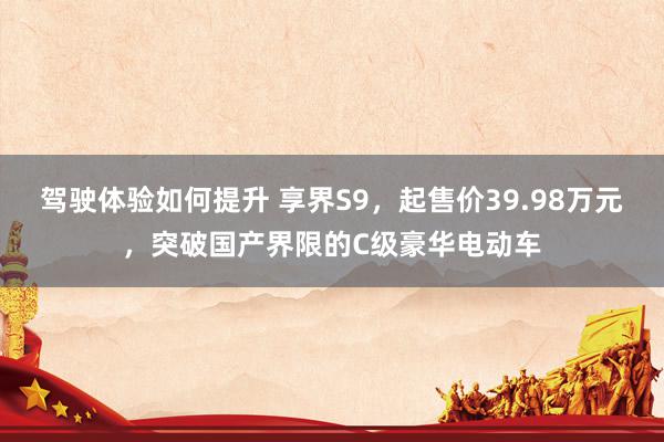 驾驶体验如何提升 享界S9，起售价39.98万元，突破国产界限的C级豪华电动车