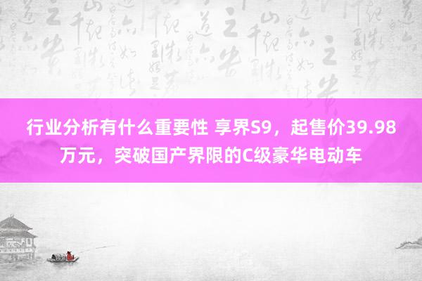 行业分析有什么重要性 享界S9，起售价39.98万元，突破国产界限的C级豪华电动车