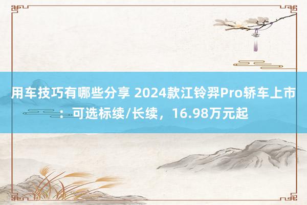 用车技巧有哪些分享 2024款江铃羿Pro轿车上市：可选标续/长续，16.98万元起