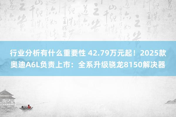 行业分析有什么重要性 42.79万元起！2025款奥迪A6L负责上市：全系升级骁龙8150解决器