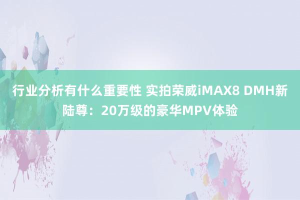 行业分析有什么重要性 实拍荣威iMAX8 DMH新陆尊：20万级的豪华MPV体验