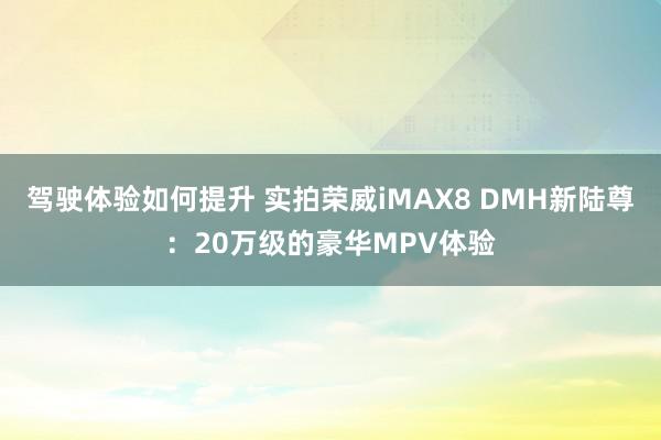 驾驶体验如何提升 实拍荣威iMAX8 DMH新陆尊：20万级的豪华MPV体验