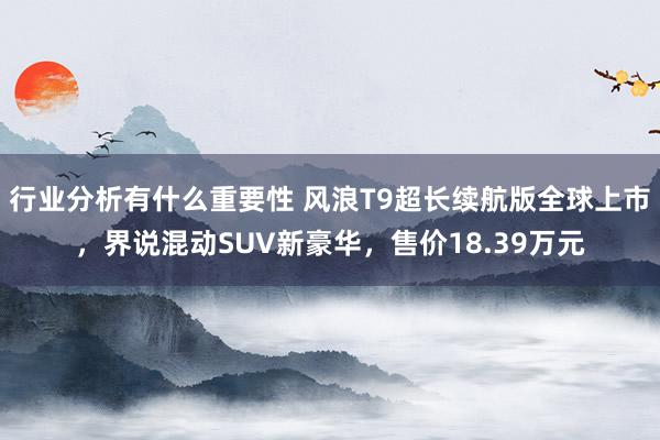 行业分析有什么重要性 风浪T9超长续航版全球上市，界说混动SUV新豪华，售价18.39万元