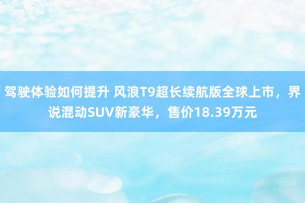 驾驶体验如何提升 风浪T9超长续航版全球上市，界说混动SUV新豪华，售价18.39万元