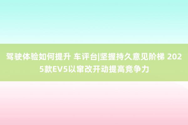 驾驶体验如何提升 车评台|坚握持久意见阶梯 2025款EV5以窜改开动提高竞争力