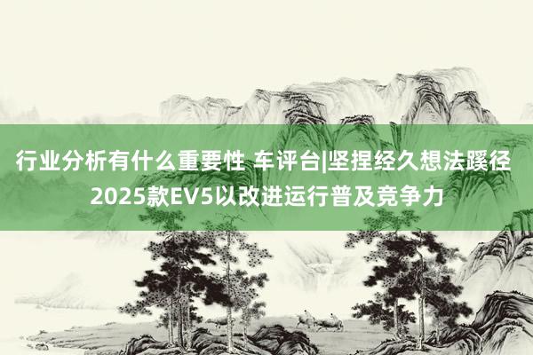 行业分析有什么重要性 车评台|坚捏经久想法蹊径 2025款EV5以改进运行普及竞争力