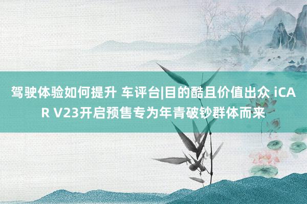 驾驶体验如何提升 车评台|目的酷且价值出众 iCAR V23开启预售专为年青破钞群体而来