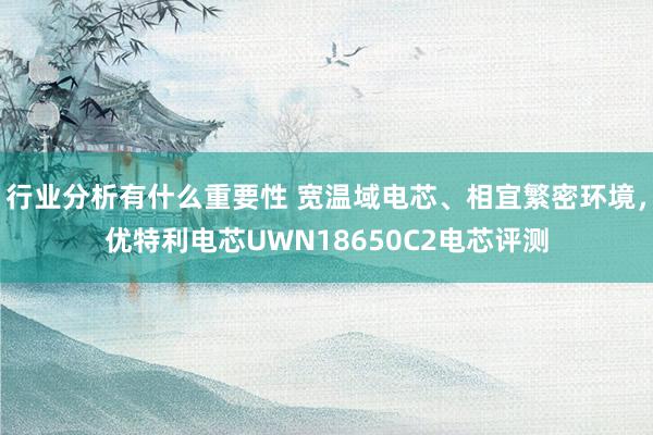 行业分析有什么重要性 宽温域电芯、相宜繁密环境，优特利电芯UWN18650C2电芯评测