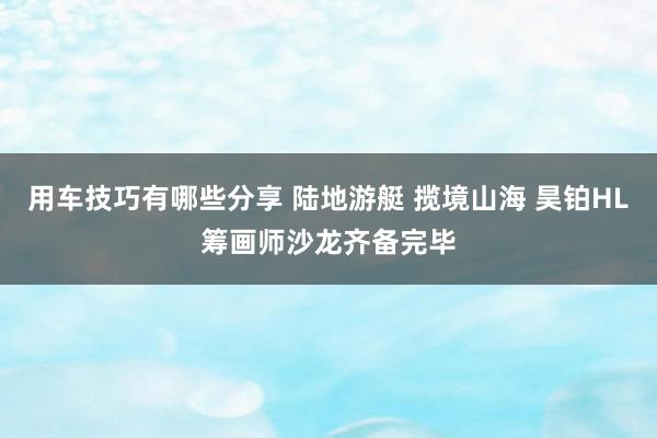 用车技巧有哪些分享 陆地游艇 揽境山海 昊铂HL筹画师沙龙齐备完毕