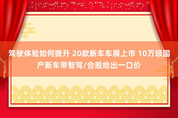 驾驶体验如何提升 20款新车车展上市 10万级国产新车带智驾/合股给出一口价