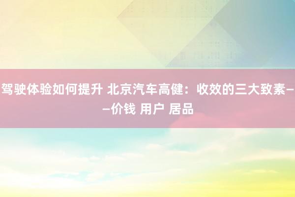 驾驶体验如何提升 北京汽车高健：收效的三大致素——价钱 用户 居品