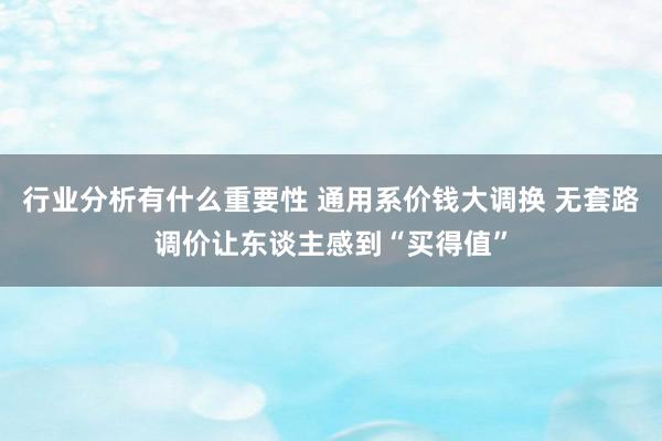 行业分析有什么重要性 通用系价钱大调换 无套路调价让东谈主感到“买得值”