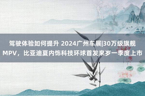 驾驶体验如何提升 2024广州车展|30万级旗舰MPV，比亚迪夏内饰科技环球首发来岁一季度上市